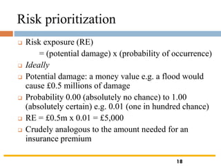 Risk prioritization
❑ Risk exposure (RE)
= (potential damage) x (probability of occurrence)
❑ Ideally
❑ Potential damage: a money value e.g. a flood would
cause £0.5 millions of damage
❑ Probability 0.00 (absolutely no chance) to 1.00
(absolutely certain) e.g. 0.01 (one in hundred chance)
❑ RE = £0.5m x 0.01 = £5,000
❑ Crudely analogous to the amount needed for an
insurance premium
18
 