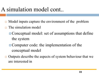 A simulation model cont..
 Model inputs capture the environment of the problem
 The simulation model
Conceptual model: set of assumptions that define
the system
Computer code: the implementation of the
conceptual model
 Outputs describe the aspects of system behaviour that we
are interested in
32
 