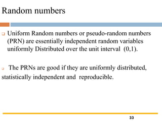 Random numbers
❑ Uniform Random numbers or pseudo-random numbers
(PRN) are essentially independent random variables
uniformly Distributed over the unit interval (0,1).
❑ The PRNs are good if they are uniformly distributed,
statistically independent and reproducible.
33
 