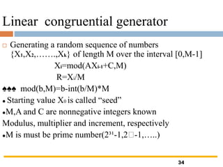 Linear congruential generator
 Generating a random sequence of numbers
{X1,X2,…….,Xk} of length M over the interval [0,M-1]
Xi=mod(AXi-1+C,M)
R=Xi/M
♠♠♠ mod(b,M)=b-int(b/M)*M
● Starting value X0 is called “seed”
●M,A and C are nonnegative integers known
Modulus, multiplier and increment, respectively
●M is must be prime number(2³¹-1,2 -1,…..)
34
 