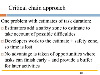 Critical chain approach
One problem with estimates of task duration:
 Estimators add a safety zone to estimate to
take account of possible difficulties
 Developers work to the estimate + safety zone,
so time is lost
 No advantage is taken of opportunities where
tasks can finish early – and provide a buffer
for later activities
38
 