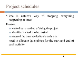 Project schedules
‘Time is nature’s way of stopping everything
happening at once’
Having
 worked out a method of doing the project
 identified the tasks to be carried
 assessed the time needed to do each task
need to allocate dates/times for the start and end of
each activity
4
 