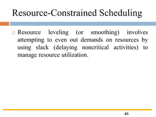 Resource-Constrained Scheduling
 Resource leveling (or smoothing) involves
attempting to even out demands on resources by
using slack (delaying noncritical activities) to
manage resource utilization.
41
 