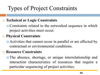 Types of Project Constraints
 Technical or Logic Constraints
 Constraints related to the networked sequence in which
project activities must occur.
 Physical Constraints
 Activities that cannot occur in parallel or are affected by
contractual or environmental conditions.
 Resource Constraints
 The absence, shortage, or unique interrelationship and
interaction characteristics of resources that require a
particular sequencing of project activities.
42
 