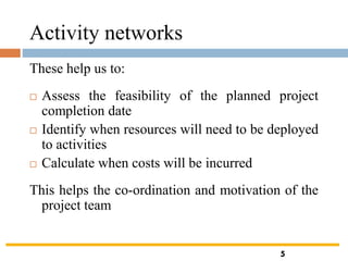Activity networks
These help us to:
 Assess the feasibility of the planned project
completion date
 Identify when resources will need to be deployed
to activities
 Calculate when costs will be incurred
This helps the co-ordination and motivation of the
project team
5
 