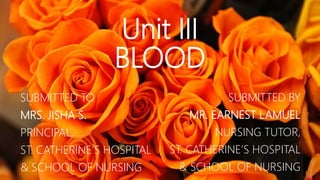 Unit III
BLOOD
SUBMITTED TO
MRS. JISHA S.
PRINCIPAL,
ST. CATHERINE’S HOSPITAL
& SCHOOL OF NURSING
SUBMITTED BY
MR. EARNEST LAMUEL
NURSING TUTOR,
ST. CATHERINE’S HOSPITAL
& SCHOOL OF NURSING
 