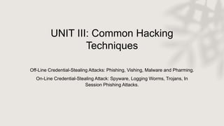 UNIT III: Common Hacking
Techniques
Off-Line Credential-Stealing Attacks: Phishing, Vishing, Malware and Pharming.
On-Line Credential-Stealing Attack: Spyware, Logging Worms, Trojans, In
Session Phishing Attacks.
 