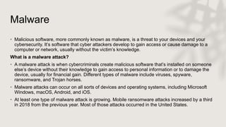 Malware
• Malicious software, more commonly known as malware, is a threat to your devices and your
cybersecurity. It’s software that cyber attackers develop to gain access or cause damage to a
computer or network, usually without the victim’s knowledge.
What is a malware attack?
• A malware attack is when cybercriminals create malicious software that’s installed on someone
else’s device without their knowledge to gain access to personal information or to damage the
device, usually for financial gain. Different types of malware include viruses, spyware,
ransomware, and Trojan horses.
• Malware attacks can occur on all sorts of devices and operating systems, including Microsoft
Windows, macOS, Android, and iOS.
• At least one type of malware attack is growing. Mobile ransomware attacks increased by a third
in 2018 from the previous year. Most of those attacks occurred in the United States.
 