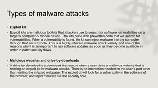 Types of malware attacks
• Exploit kit
• Exploit kits are malicious toolkits that attackers use to search for software vulnerabilities on a
target’s computer or mobile device. The kits come with prewritten code that will search for
vulnerabilities. When a vulnerability is found, the kit can inject malware into the computer
through that security hole. This is a highly effective malware attack variety, and one of the
reasons why it is so important to run software updates as soon as they become available in
order to patch security flaws.
• Malicious websites and drive-by-downloads
• A drive-by-download is a download that occurs when a user visits a malicious website that is
hosting an exploit kit for malware attacks. There is no interaction needed on the user’s part other
than visiting the infected webpage. The exploit kit will look for a vulnerability in the software of
the browser, and inject malware via the security hole.
 