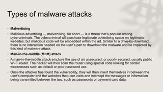 Types of malware attacks
• Malvertising
• Malicious advertising — malvertising, for short — is a threat that’s popular among
cybercriminals. The cybercriminal will purchase legitimate advertising space on legitimate
websites, but malicious code will be embedded within the ad. Similar to a drive-by-download,
there is no interaction needed on the user’s part to download the malware and be impacted by
this kind of malware attack.
• Man-in-the-middle (MitM) attack
• A man-in-the-middle attack employs the use of an unsecured, or poorly secured, usually public
Wi-Fi router. The hacker will then scan the router using special code looking for certain
weaknesses such as default or poor password use.
• Once the attacker has found the vulnerability, they will then insert themselves in between the
user’s computer and the websites that user visits and intercept the messages or information
being transmitted between the two, such as passwords or payment card data.
 