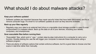 What should I do about malware attacks?
Keep your software updated
• Software updates are important because they repair security holes that have been discovered, and fix or
remove computer bugs. It’s smart to run software updates as soon as they become available.
Back up your files regularly
• Regularly copy your data to an external hard drive or a reputable cloud storage provider in case it’s ever
compromised in a malware attack. Back up the data on all of your devices, including your tablets,
computers, and smartphones.
Scan executable files before running them
• “Executable” files, which end in “.exe.”, contain step-by-step instructions for a computer to carry out a
function. Double-clicking the .exe file will trigger your computer to execute these instructions using a
software program.
• There are plenty of software options that contain antivirus software, but it’s a good idea to choose one that
scans in real-time rather than manually.
 