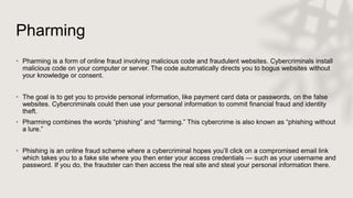 Pharming
• Pharming is a form of online fraud involving malicious code and fraudulent websites. Cybercriminals install
malicious code on your computer or server. The code automatically directs you to bogus websites without
your knowledge or consent.
• The goal is to get you to provide personal information, like payment card data or passwords, on the false
websites. Cybercriminals could then use your personal information to commit financial fraud and identity
theft.
• Pharming combines the words “phishing” and “farming.” This cybercrime is also known as “phishing without
a lure.”
• Phishing is an online fraud scheme where a cybercriminal hopes you’ll click on a compromised email link
which takes you to a fake site where you then enter your access credentials — such as your username and
password. If you do, the fraudster can then access the real site and steal your personal information there.
 