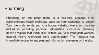 Pharming
• Pharming, on the other hand, is a two-step process. One,
cybercriminals install malicious code on your computer or server.
Two, the code sends you to a bogus website, where you may be
tricked in providing personal information. Computer pharming
doesn’t require that initial click to take you to a fraudulent website.
Instead, you’re redirected there automatically. The fraudster has
immediate access to any personal information you enter on the site.
 