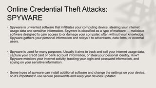 Online Credential Theft Attacks:
SPYWARE
• Spyware is unwanted software that infiltrates your computing device, stealing your internet
usage data and sensitive information. Spyware is classified as a type of malware — malicious
software designed to gain access to or damage your computer, often without your knowledge.
Spyware gathers your personal information and relays it to advertisers, data firms, or external
users.
• Spyware is used for many purposes. Usually it aims to track and sell your internet usage data,
capture your credit card or bank account information, or steal your personal identity. How?
Spyware monitors your internet activity, tracking your login and password information, and
spying on your sensitive information.
• Some types of spyware can install additional software and change the settings on your device,
so it’s important to use secure passwords and keep your devices updated.
 