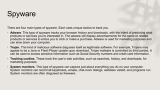 Spyware
There are four main types of spyware. Each uses unique tactics to track you.
• Adware. This type of spyware tracks your browser history and downloads, with the intent of predicting what
products or services you’re interested in. The adware will display advertisements for the same or related
products or services to entice you to click or make a purchase. Adware is used for marketing purposes and
can slow down your computer.
• Trojan. This kind of malicious software disguises itself as legitimate software. For example, Trojans may
appear to be a Java or Flash Player update upon download. Trojan malware is controlled by third parties. It
can be used to access sensitive information such as Social Security numbers and credit card information.
• Tracking cookies. These track the user’s web activities, such as searches, history, and downloads, for
marketing purposes.
• System monitors. This type of spyware can capture just about everything you do on your computer.
System monitors can record all keystrokes, emails, chat-room dialogs, websites visited, and programs run.
System monitors are often disguised as freeware.
 