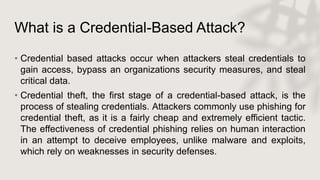 What is a Credential-Based Attack?
• Credential based attacks occur when attackers steal credentials to
gain access, bypass an organizations security measures, and steal
critical data.
• Credential theft, the first stage of a credential-based attack, is the
process of stealing credentials. Attackers commonly use phishing for
credential theft, as it is a fairly cheap and extremely efficient tactic.
The effectiveness of credential phishing relies on human interaction
in an attempt to deceive employees, unlike malware and exploits,
which rely on weaknesses in security defenses.
 