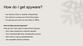 How do I get spyware?
• Your device is slow or crashes unexpectedly.
• Your device is running out of hard drive space.
• You get pop-ups when you are online or offline.
How to help prevent spyware?
Here are four main steps to help prevent spyware.
• Don’t open emails from unknown senders.
• Don’t download files from untrustworthy sources.
• Don’t click on pop-up advertisements.
• Use reputable antivirus software.
 