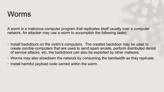 Worms
A worm is a malicious computer program that replicates itself usually over a computer
network. An attacker may use a worm to accomplish the following tasks;
• Install backdoors on the victim’s computers. The created backdoor may be used to
create zombie computers that are used to send spam emails, perform distributed denial
of service attacks, etc. the backdoors can also be exploited by other malware.
• Worms may also slowdown the network by consuming the bandwidth as they replicate.
• Install harmful payload code carried within the worm.
 