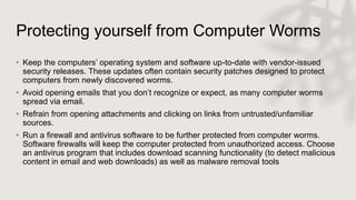 Protecting yourself from Computer Worms
• Keep the computers’ operating system and software up-to-date with vendor-issued
security releases. These updates often contain security patches designed to protect
computers from newly discovered worms.
• Avoid opening emails that you don’t recognize or expect, as many computer worms
spread via email.
• Refrain from opening attachments and clicking on links from untrusted/unfamiliar
sources.
• Run a firewall and antivirus software to be further protected from computer worms.
Software firewalls will keep the computer protected from unauthorized access. Choose
an antivirus program that includes download scanning functionality (to detect malicious
content in email and web downloads) as well as malware removal tools
 
