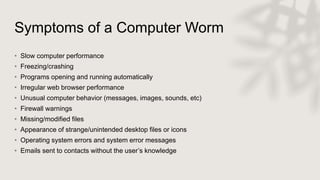Symptoms of a Computer Worm
• Slow computer performance
• Freezing/crashing
• Programs opening and running automatically
• Irregular web browser performance
• Unusual computer behavior (messages, images, sounds, etc)
• Firewall warnings
• Missing/modified files
• Appearance of strange/unintended desktop files or icons
• Operating system errors and system error messages
• Emails sent to contacts without the user’s knowledge
 