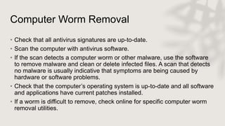 Computer Worm Removal
• Check that all antivirus signatures are up-to-date.
• Scan the computer with antivirus software.
• If the scan detects a computer worm or other malware, use the software
to remove malware and clean or delete infected files. A scan that detects
no malware is usually indicative that symptoms are being caused by
hardware or software problems.
• Check that the computer’s operating system is up-to-date and all software
and applications have current patches installed.
• If a worm is difficult to remove, check online for specific computer worm
removal utilities.
 