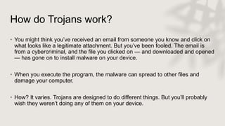 How do Trojans work?
• You might think you’ve received an email from someone you know and click on
what looks like a legitimate attachment. But you’ve been fooled. The email is
from a cybercriminal, and the file you clicked on — and downloaded and opened
— has gone on to install malware on your device.
• When you execute the program, the malware can spread to other files and
damage your computer.
• How? It varies. Trojans are designed to do different things. But you’ll probably
wish they weren’t doing any of them on your device.
 