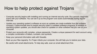 How to help protect against Trojans
• Computer security begins with installing and running an internet security suite. Run periodic diagnostic
scans with your software. You can set it up so the program runs scans automatically during regular
intervals.
• Update your operating system’s software as soon as updates are made available from the software
company. Cybercriminals tend to exploit security holes in outdated software programs. In addition to
operating system updates, you should also check for updates on other software that you use on your
computer.
• Protect your accounts with complex, unique passwords. Create a unique password for each account using
a complex combination of letters, numbers, and symbols.
• Keep your personal information safe with firewalls.
• Back up your files regularly. If a Trojan infects your computer, this will help you to restore your data.
• Be careful with email attachments. To help stay safe, scan an email attachment first.
 