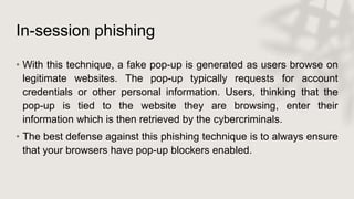 In-session phishing
• With this technique, a fake pop-up is generated as users browse on
legitimate websites. The pop-up typically requests for account
credentials or other personal information. Users, thinking that the
pop-up is tied to the website they are browsing, enter their
information which is then retrieved by the cybercriminals.
• The best defense against this phishing technique is to always ensure
that your browsers have pop-up blockers enabled.
 