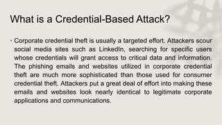 What is a Credential-Based Attack?
• Corporate credential theft is usually a targeted effort. Attackers scour
social media sites such as LinkedIn, searching for specific users
whose credentials will grant access to critical data and information.
The phishing emails and websites utilized in corporate credential
theft are much more sophisticated than those used for consumer
credential theft. Attackers put a great deal of effort into making these
emails and websites look nearly identical to legitimate corporate
applications and communications.
 