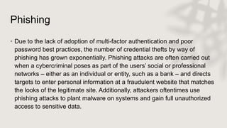 Phishing
• Due to the lack of adoption of multi-factor authentication and poor
password best practices, the number of credential thefts by way of
phishing has grown exponentially. Phishing attacks are often carried out
when a cybercriminal poses as part of the users’ social or professional
networks – either as an individual or entity, such as a bank – and directs
targets to enter personal information at a fraudulent website that matches
the looks of the legitimate site. Additionally, attackers oftentimes use
phishing attacks to plant malware on systems and gain full unauthorized
access to sensitive data.
 
