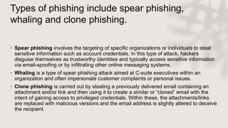 Types of phishing include spear phishing,
whaling and clone phishing.
• Spear phishing involves the targeting of specific organizations or individuals to steal
sensitive information such as account credentials. In this type of attack, hackers
disguise themselves as trustworthy identities and typically access sensitive information
via email-spoofing or by infiltrating other online messaging systems.
• Whaling is a type of spear phishing attack aimed at C-suite executives within an
organization and often impersonate customer complaints or personal issues.
• Clone phishing is carried out by stealing a previously delivered email containing an
attachment and/or link and then using it to create a similar or “cloned” email with the
intent of gaining access to privileged credentials. Within these, the attachments/links
are replaced with malicious versions and the email address is slightly altered to deceive
the recipient.
 