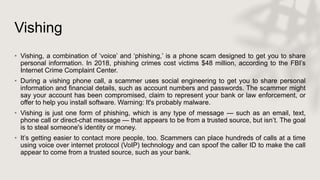 Vishing
• Vishing, a combination of ‘voice’ and ‘phishing,’ is a phone scam designed to get you to share
personal information. In 2018, phishing crimes cost victims $48 million, according to the FBI’s
Internet Crime Complaint Center.
• During a vishing phone call, a scammer uses social engineering to get you to share personal
information and financial details, such as account numbers and passwords. The scammer might
say your account has been compromised, claim to represent your bank or law enforcement, or
offer to help you install software. Warning: It's probably malware.
• Vishing is just one form of phishing, which is any type of message — such as an email, text,
phone call or direct-chat message — that appears to be from a trusted source, but isn’t. The goal
is to steal someone's identity or money.
• It’s getting easier to contact more people, too. Scammers can place hundreds of calls at a time
using voice over internet protocol (VoIP) technology and can spoof the caller ID to make the call
appear to come from a trusted source, such as your bank.
 