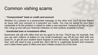 Common vishing scams
• “Compromised” bank or credit card account
Whether it’s a person or a prerecorded message on the other end, you’ll be told there’s
an issue with your account or a payment you made. You may be asked for your login
credentials to fix the problem or asked to make a new payment. Instead of giving out your
info, hang up and call your financial institution on their publicly available number.
• Unsolicited loan or investment offers
Scammers will call with offers that are too good to be true. They'll say, for example, that
you can earn millions of dollars on one small investment, pay off all your debt with one
quick fix, or get all your student loans forgiven in one fell swoop. Typically, you must “act
now” and will need to pay a small fee. Don't fall for it. Legitimate lenders and investors
won't make these types of offers and won't initiate contact out of the blue.
 