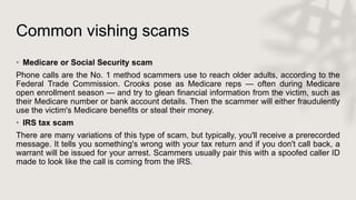 Common vishing scams
• Medicare or Social Security scam
Phone calls are the No. 1 method scammers use to reach older adults, according to the
Federal Trade Commission. Crooks pose as Medicare reps — often during Medicare
open enrollment season — and try to glean financial information from the victim, such as
their Medicare number or bank account details. Then the scammer will either fraudulently
use the victim's Medicare benefits or steal their money.
• IRS tax scam
There are many variations of this type of scam, but typically, you'll receive a prerecorded
message. It tells you something's wrong with your tax return and if you don't call back, a
warrant will be issued for your arrest. Scammers usually pair this with a spoofed caller ID
made to look like the call is coming from the IRS.
 