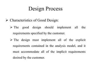 Design Process
 Characteristics of Good Design:
 The good design should implement all the
requirements specified by the customer.
 The design must implement all of the explicit
requirements contained in the analysis model, and it
must accommodate all of the implicit requirements
desired by the customer.
 