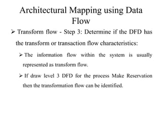 Architectural Mapping using Data
Flow
 Transform flow - Step 3: Determine if the DFD has
the transform or transaction flow characteristics:
 The information flow within the system is usually
represented as transform flow.
 If draw level 3 DFD for the process Make Reservation
then the transformation flow can be identified.
 
