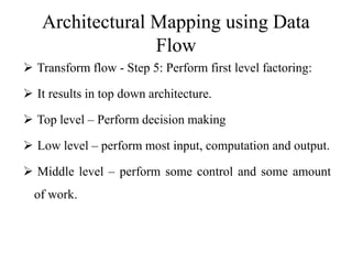 Architectural Mapping using Data
Flow
 Transform flow - Step 5: Perform first level factoring:
 It results in top down architecture.
 Top level – Perform decision making
 Low level – perform most input, computation and output.
 Middle level – perform some control and some amount
of work.
 