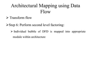 Architectural Mapping using Data
Flow
 Transform flow
Step 6: Perform second level factoring:
 Individual bubble of DFD is mapped into appropriate
module within architecture
 