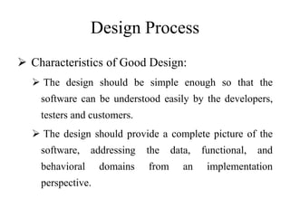 Design Process
 Characteristics of Good Design:
 The design should be simple enough so that the
software can be understood easily by the developers,
testers and customers.
 The design should provide a complete picture of the
software, addressing the data, functional, and
behavioral domains from an implementation
perspective.
 