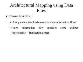 Architectural Mapping using Data
Flow
 Transaction flow :
 A single data item leads to one or more information flows.
 Each information flow specifies some distinct
functionality – Transaction center.
 