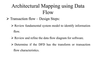 Architectural Mapping using Data
Flow
 Transaction flow – Design Steps:
 Review fundamental system model to identify information
flow.
 Review and refine the data flow diagram for software.
 Determine if the DFD has the transform or transaction
flow characteristics.
 