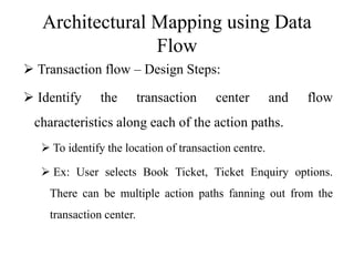 Architectural Mapping using Data
Flow
 Transaction flow – Design Steps:
 Identify the transaction center and flow
characteristics along each of the action paths.
 To identify the location of transaction centre.
 Ex: User selects Book Ticket, Ticket Enquiry options.
There can be multiple action paths fanning out from the
transaction center.
 