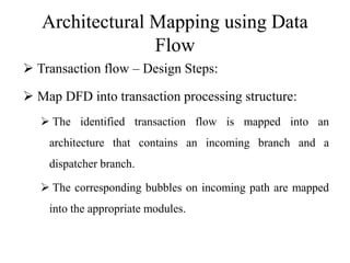 Architectural Mapping using Data
Flow
 Transaction flow – Design Steps:
 Map DFD into transaction processing structure:
 The identified transaction flow is mapped into an
architecture that contains an incoming branch and a
dispatcher branch.
 The corresponding bubbles on incoming path are mapped
into the appropriate modules.
 