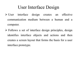 User Interface Design
 User interface design creates an effective
communication medium between a human and a
computer.
 Follows a set of interface design principles, design
identifies interface objects and actions and then
creates a screen layout that forms the basis for a user
interface prototype.
 
