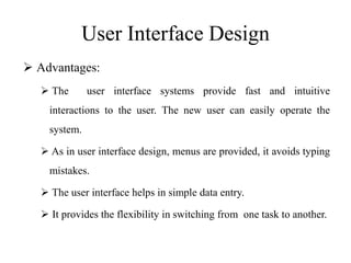 User Interface Design
 Advantages:
 The user interface systems provide fast and intuitive
interactions to the user. The new user can easily operate the
system.
 As in user interface design, menus are provided, it avoids typing
mistakes.
 The user interface helps in simple data entry.
 It provides the flexibility in switching from one task to another.
 