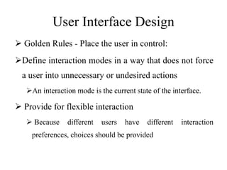 User Interface Design
 Golden Rules - Place the user in control:
Define interaction modes in a way that does not force
a user into unnecessary or undesired actions
An interaction mode is the current state of the interface.
 Provide for flexible interaction
 Because different users have different interaction
preferences, choices should be provided
 