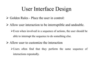 User Interface Design
 Golden Rules - Place the user in control:
 Allow user interaction to be interruptible and undoable.
Even when involved in a sequence of actions, the user should be
able to interrupt the sequence to do something else.
 Allow user to customize the interaction
Users often find that they perform the same sequence of
interactions repeatedly.
 