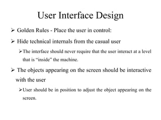 User Interface Design
 Golden Rules - Place the user in control:
 Hide technical internals from the casual user
The interface should never require that the user interact at a level
that is “inside” the machine.
 The objects appearing on the screen should be interactive
with the user
User should be in position to adjust the object appearing on the
screen.
 