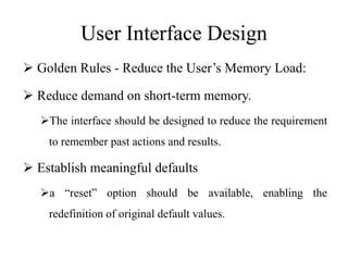 User Interface Design
 Golden Rules - Reduce the User’s Memory Load:
 Reduce demand on short-term memory.
The interface should be designed to reduce the requirement
to remember past actions and results.
 Establish meaningful defaults
a “reset” option should be available, enabling the
redefinition of original default values.
 