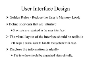 User Interface Design
 Golden Rules - Reduce the User’s Memory Load:
Define shortcuts that are intuitive
Shortcuts are required in the user interface
 The visual layout of the interface should be realistic
It helps a causal user to handle the system with ease.
 Disclose the information gradually
 The interface should be organized hierarchically.
 